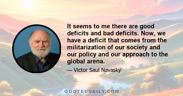 It seems to me there are good deficits and bad deficits. Now, we have a deficit that comes from the militarization of our society and our policy and our approach to the global arena.