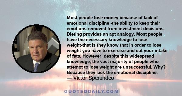 Most people lose money because of lack of emotional discipline -the ability to keep their emotions removed from investment decisions. Dieting provides an apt analogy. Most people have the necessary knowledge to lose