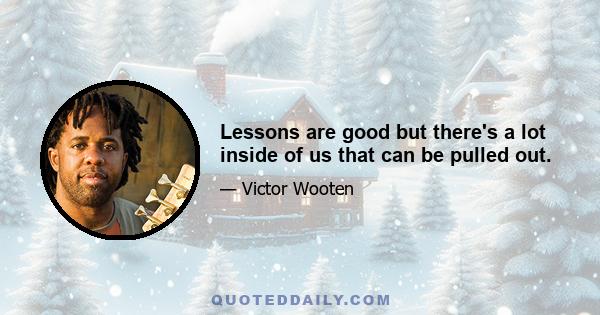 Lessons are good but there's a lot inside of us that can be pulled out.