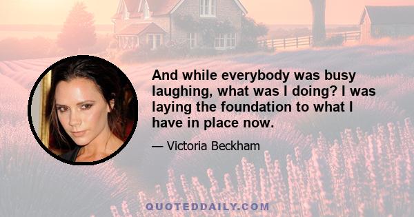 And while everybody was busy laughing, what was I doing? I was laying the foundation to what I have in place now.