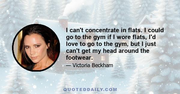 I can't concentrate in flats. I could go to the gym if I wore flats, I'd love to go to the gym, but I just can't get my head around the footwear.