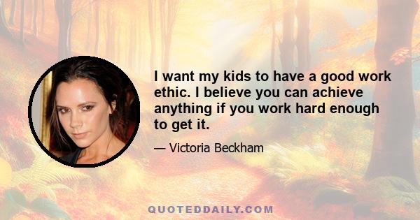 I want my kids to have a good work ethic. I believe you can achieve anything if you work hard enough to get it.