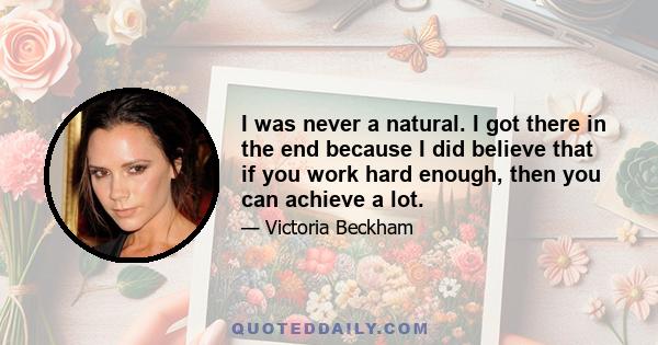 I was never a natural. I got there in the end because I did believe that if you work hard enough, then you can achieve a lot.