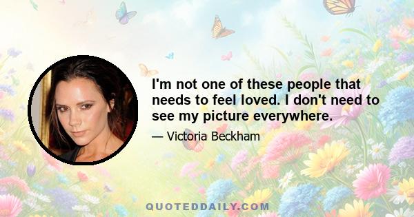 I'm not one of these people that needs to feel loved. I don't need to see my picture everywhere.