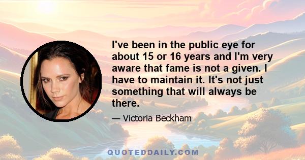 I've been in the public eye for about 15 or 16 years and I'm very aware that fame is not a given. I have to maintain it. It's not just something that will always be there.