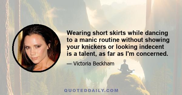 Wearing short skirts while dancing to a manic routine without showing your knickers or looking indecent is a talent, as far as I'm concerned.