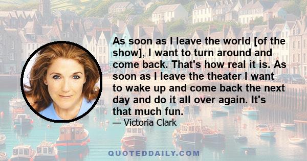 As soon as I leave the world [of the show], I want to turn around and come back. That's how real it is. As soon as I leave the theater I want to wake up and come back the next day and do it all over again. It's that