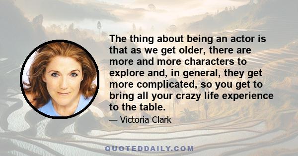 The thing about being an actor is that as we get older, there are more and more characters to explore and, in general, they get more complicated, so you get to bring all your crazy life experience to the table.