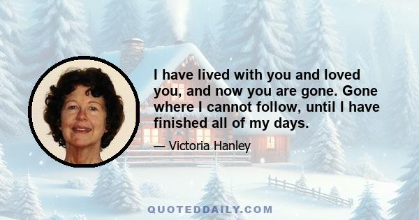 I have lived with you and loved you, and now you are gone. Gone where I cannot follow, until I have finished all of my days.