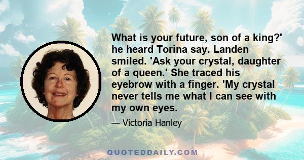 What is your future, son of a king?' he heard Torina say. Landen smiled. 'Ask your crystal, daughter of a queen.' She traced his eyebrow with a finger. 'My crystal never tells me what I can see with my own eyes.