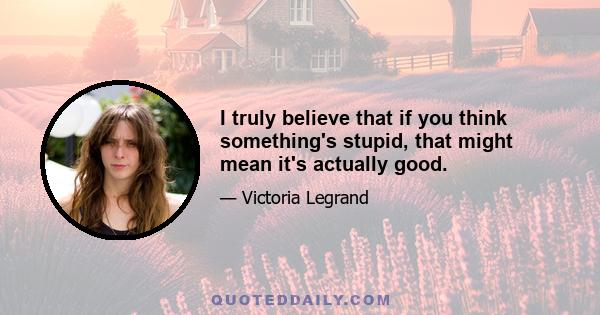 I truly believe that if you think something's stupid, that might mean it's actually good.