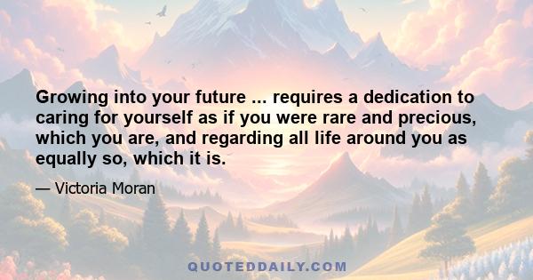 Growing into your future ... requires a dedication to caring for yourself as if you were rare and precious, which you are, and regarding all life around you as equally so, which it is.