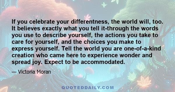 If you celebrate your differentness, the world will, too. It believes exactly what you tell it-through the words you use to describe yourself, the actions you take to care for yourself, and the choices you make to