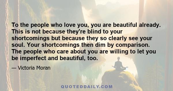 To the people who love you, you are beautiful already. This is not because they're blind to your shortcomings but because they so clearly see your soul. Your shortcomings then dim by comparison. The people who care