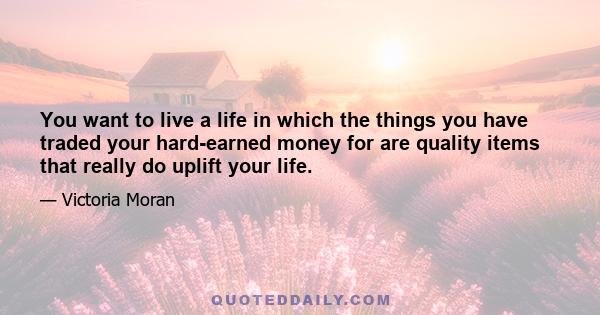 You want to live a life in which the things you have traded your hard-earned money for are quality items that really do uplift your life.