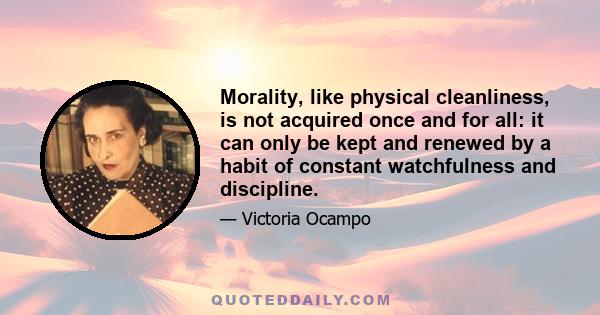 Morality, like physical cleanliness, is not acquired once and for all: it can only be kept and renewed by a habit of constant watchfulness and discipline.