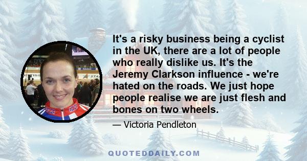 It's a risky business being a cyclist in the UK, there are a lot of people who really dislike us. It's the Jeremy Clarkson influence - we're hated on the roads. We just hope people realise we are just flesh and bones on 