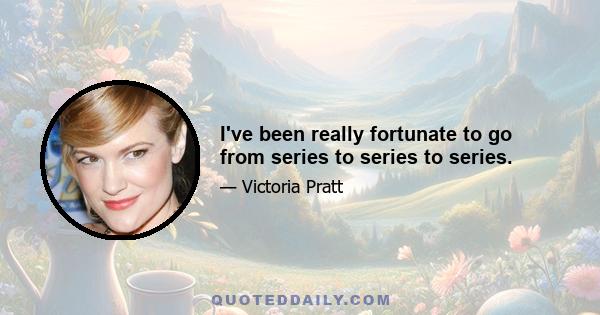 I've been really fortunate to go from series to series to series.