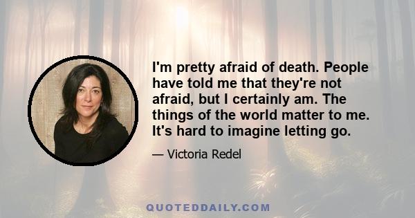 I'm pretty afraid of death. People have told me that they're not afraid, but I certainly am. The things of the world matter to me. It's hard to imagine letting go.