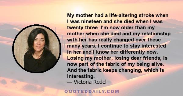 My mother had a life-altering stroke when I was nineteen and she died when I was twenty-three. I'm now older than my mother when she died and my relationship with her has really changed over these many years. I continue 