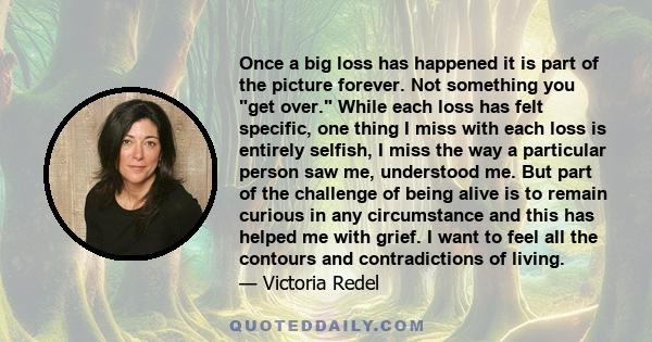 Once a big loss has happened it is part of the picture forever. Not something you get over. While each loss has felt specific, one thing I miss with each loss is entirely selfish, I miss the way a particular person saw