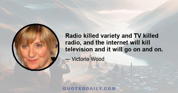 Radio killed variety and TV killed radio, and the internet will kill television and it will go on and on.