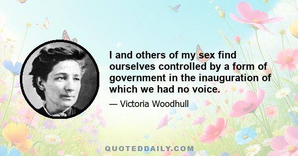 I and others of my sex find ourselves controlled by a form of government in the inauguration of which we had no voice.