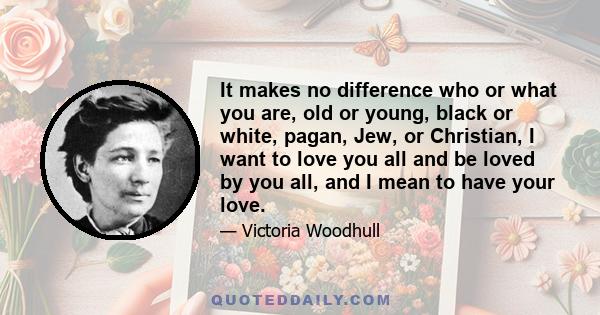 It makes no difference who or what you are, old or young, black or white, pagan, Jew, or Christian, I want to love you all and be loved by you all, and I mean to have your love.