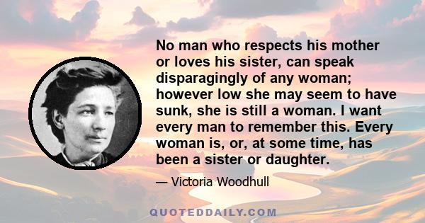 No man who respects his mother or loves his sister, can speak disparagingly of any woman; however low she may seem to have sunk, she is still a woman. I want every man to remember this. Every woman is, or, at some time, 