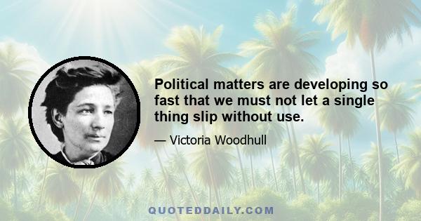 Political matters are developing so fast that we must not let a single thing slip without use.