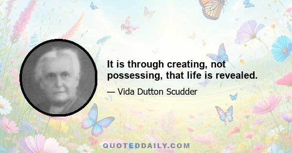 It is through creating, not possessing, that life is revealed.