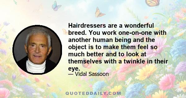 Hairdressers are a wonderful breed. You work one-on-one with another human being and the object is to make them feel so much better and to look at themselves with a twinkle in their eye.