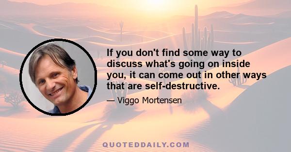 If you don't find some way to discuss what's going on inside you, it can come out in other ways that are self-destructive.