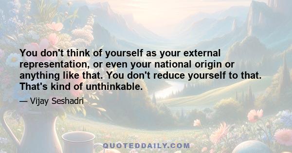 You don't think of yourself as your external representation, or even your national origin or anything like that. You don't reduce yourself to that. That's kind of unthinkable.