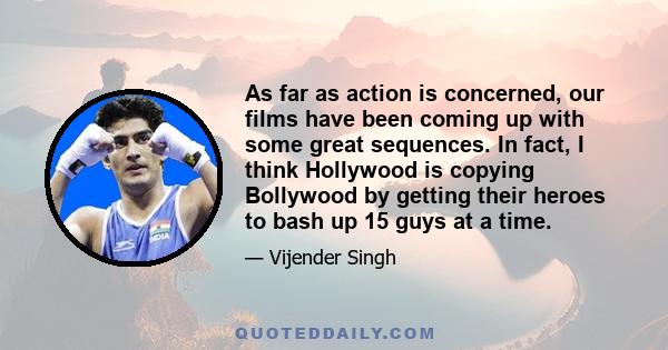 As far as action is concerned, our films have been coming up with some great sequences. In fact, I think Hollywood is copying Bollywood by getting their heroes to bash up 15 guys at a time.