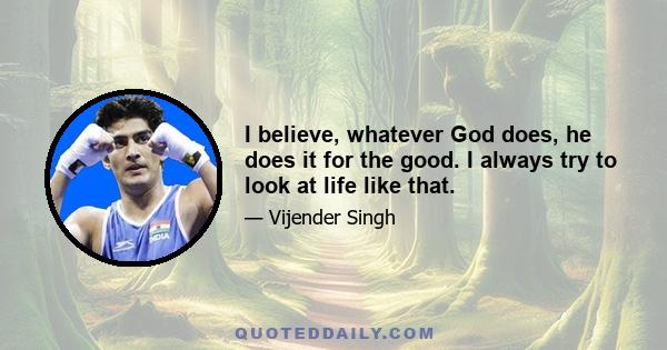 I believe, whatever God does, he does it for the good. I always try to look at life like that.