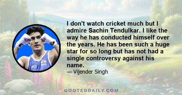 I don't watch cricket much but I admire Sachin Tendulkar. I like the way he has conducted himself over the years. He has been such a huge star for so long but has not had a single controversy against his name.