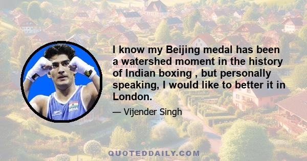 I know my Beijing medal has been a watershed moment in the history of Indian boxing , but personally speaking, I would like to better it in London.