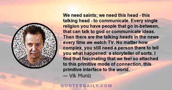 We need saints; we need this head - this talking head - to communicate. Every single religion you have people that go in-between, that can talk to god or communicate ideas. Then there are the talking heads in the news