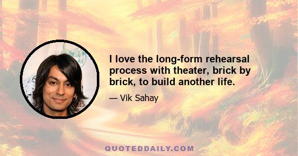 I love the long-form rehearsal process with theater, brick by brick, to build another life.