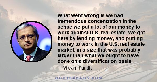 What went wrong is we had tremendous concentration in the sense we put a lot of our money to work against U.S. real estate. We got here by lending money, and putting money to work in the U.S. real estate market, in a