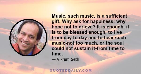 Music, such music, is a sufficient gift. Why ask for happiness; why hope not to grieve? It is enough, it is to be blessed enough, to live from day to day and to hear such music-not too much, or the soul could not