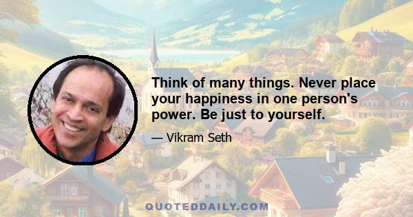 Think of many things. Never place your happiness in one person's power. Be just to yourself.