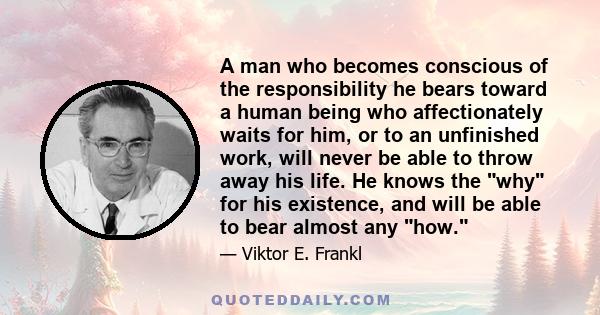 A man who becomes conscious of the responsibility he bears toward a human being who affectionately waits for him, or to an unfinished work, will never be able to throw away his life. He knows the why for his existence,