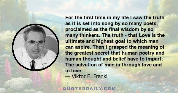 For the first time in my life I saw the truth as it is set into song by so many poets, proclaimed as the final wisdom by so many thinkers. The truth - that Love is the ultimate and highest goal to which man can aspire.