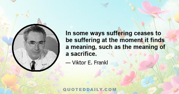 In some ways suffering ceases to be suffering at the moment it finds a meaning, such as the meaning of a sacrifice.