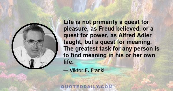 Life is not primarily a quest for pleasure, as Freud believed, or a quest for power, as Alfred Adler taught, but a quest for meaning. The greatest task for any person is to find meaning in his or her own life.