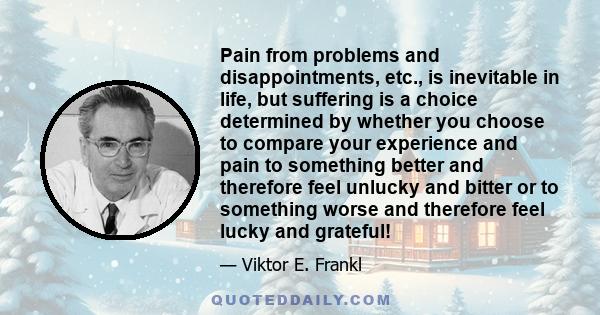 Pain from problems and disappointments, etc., is inevitable in life, but suffering is a choice determined by whether you choose to compare your experience and pain to something better and therefore feel unlucky and