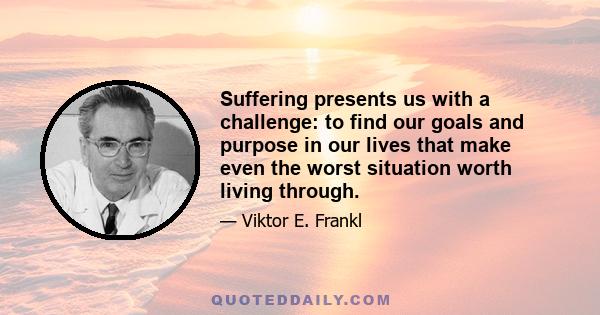 Suffering presents us with a challenge: to find our goals and purpose in our lives that make even the worst situation worth living through.