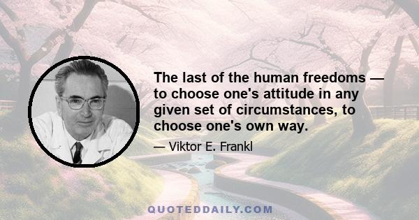 The last of the human freedoms — to choose one's attitude in any given set of circumstances, to choose one's own way.